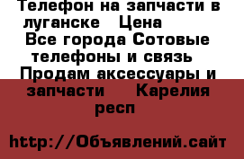 Телефон на запчасти в луганске › Цена ­ 300 - Все города Сотовые телефоны и связь » Продам аксессуары и запчасти   . Карелия респ.